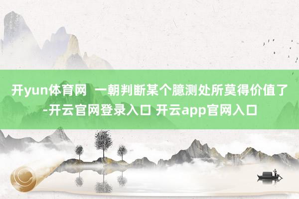 开yun体育网  　　一朝判断某个臆测处所莫得价值了-开云官网登录入口 开云app官网入口
