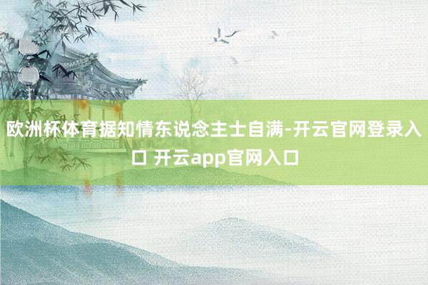欧洲杯体育据知情东说念主士自满-开云官网登录入口 开云app官网入口