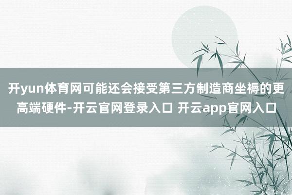 开yun体育网可能还会接受第三方制造商坐褥的更高端硬件-开云官网登录入口 开云app官网入口