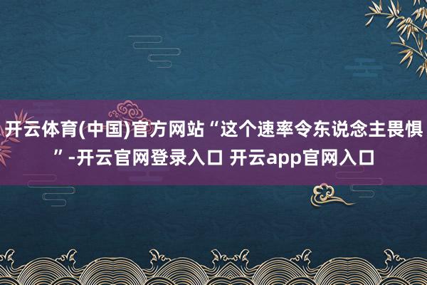 开云体育(中国)官方网站“这个速率令东说念主畏惧”-开云官网登录入口 开云app官网入口