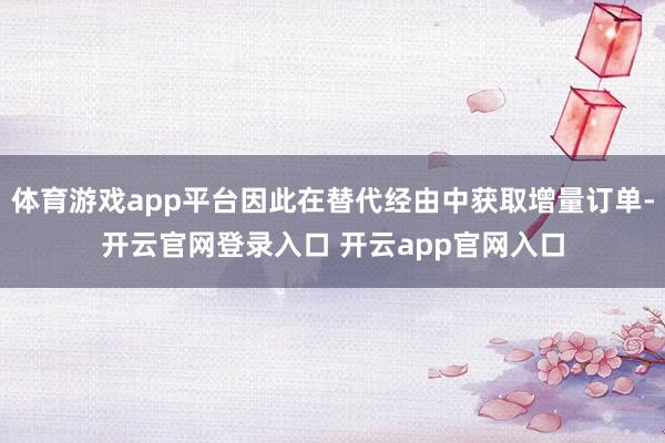 体育游戏app平台因此在替代经由中获取增量订单-开云官网登录入口 开云app官网入口
