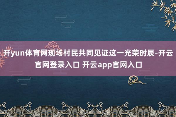 开yun体育网现场村民共同见证这一光荣时辰-开云官网登录入口 开云app官网入口