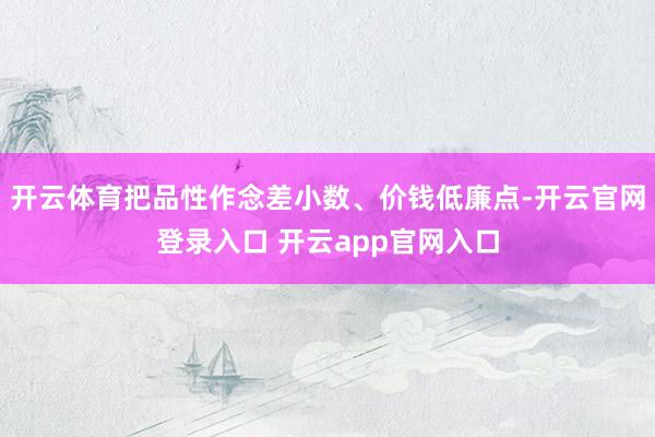 开云体育把品性作念差小数、价钱低廉点-开云官网登录入口 开云app官网入口