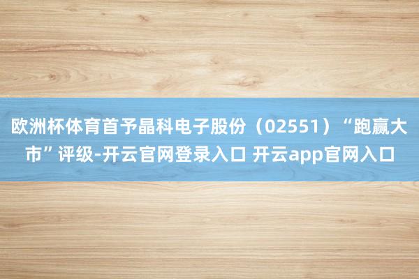 欧洲杯体育首予晶科电子股份(02551)“跑赢大市”评级-开云官网登录入口 开云app官网入口