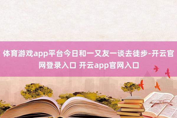 体育游戏app平台今日和一又友一谈去徒步-开云官网登录入口 开云app官网入口