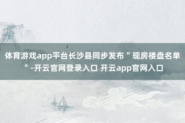 体育游戏app平台长沙县同步发布＂现房楼盘名单＂-开云官网登录入口 开云app官网入口