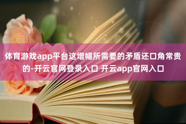 体育游戏app平台这增幅所需要的矛盾还口角常贵的-开云官网登录入口 开云app官网入口