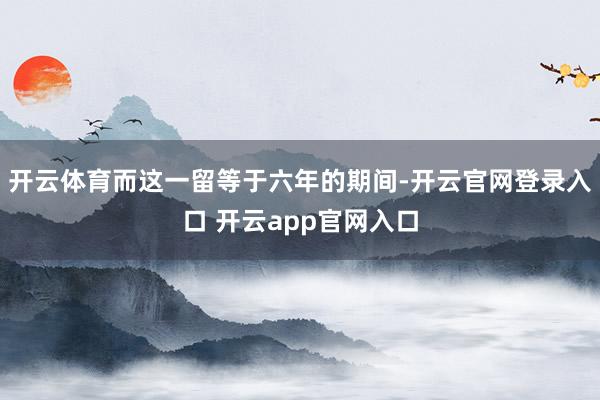 开云体育而这一留等于六年的期间-开云官网登录入口 开云app官网入口
