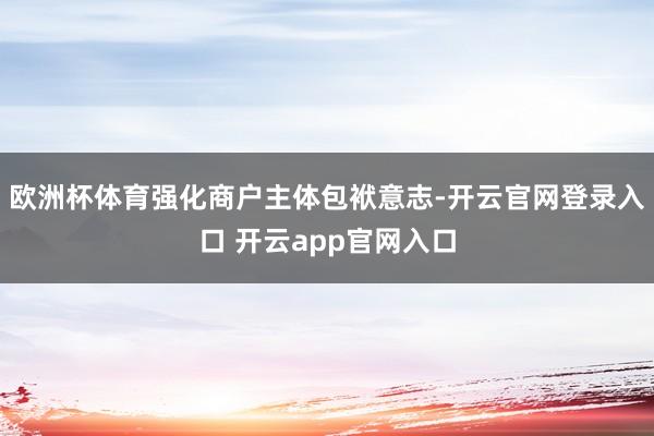 欧洲杯体育强化商户主体包袱意志-开云官网登录入口 开云app官网入口