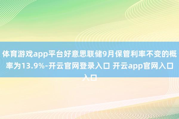 体育游戏app平台好意思联储9月保管利率不变的概率为13.9