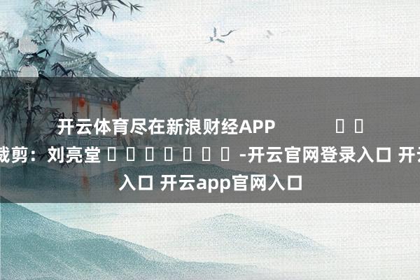 开云体育尽在新浪财经APP            						拖累裁剪：刘亮堂 							-开云官网登录入口 开云app官网入口