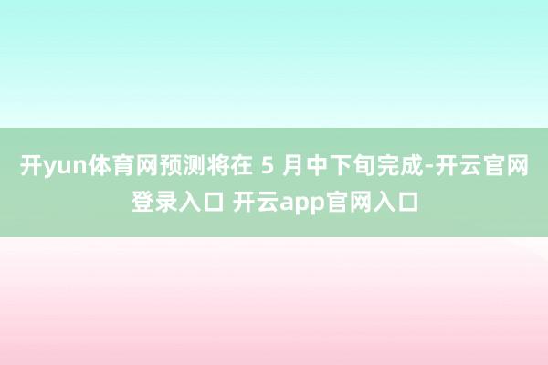 开yun体育网预测将在 5 月中下旬完成-开云官网登录入口 开云app官网入口