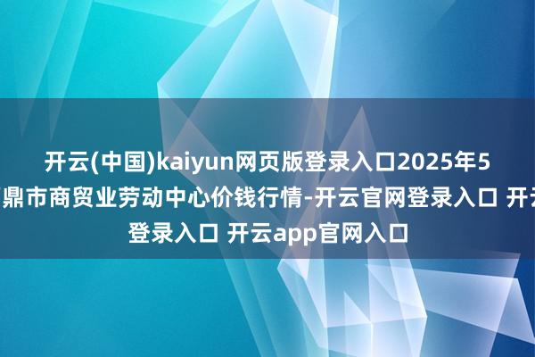 开云(中国)kaiyun网页版登录入口2025年5月9日福建省福鼎市商贸业劳动中心价钱行情-开云官网登录入口 开云app官网入口
