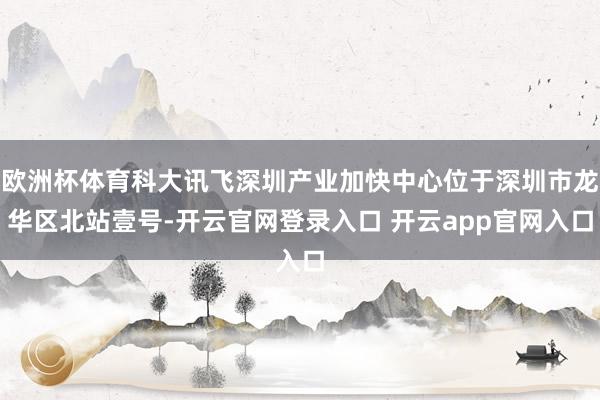 欧洲杯体育科大讯飞深圳产业加快中心位于深圳市龙华区北站壹号-开云官网登录入口 开云app官网入口