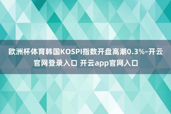 欧洲杯体育韩国KOSPI指数开盘高潮0.3%-开云官网登录入口 开云app官网入口