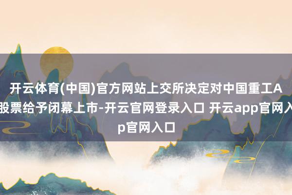 开云体育(中国)官方网站上交所决定对中国重工A股股票给予闭幕上市-开云官网登录入口 开云app官网入口