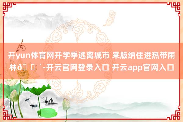 开yun体育网开学季逃离城市 来版纳住进热带雨林🌴-开云官网登录入口 开云app官网入口
