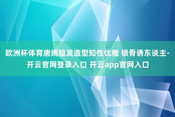 欧洲杯体育唐嫣短发造型知性优雅 锁骨诱东谈主-开云官网登录入口 开云app官网入口