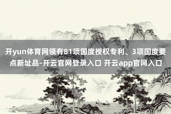 开yun体育网领有81项国度授权专利、3项国度要点新址品-开云官网登录入口 开云app官网入口