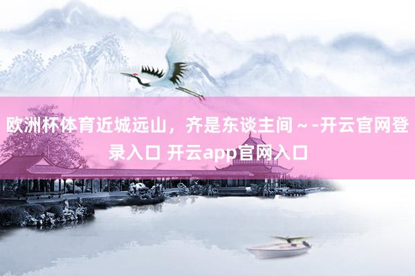欧洲杯体育近城远山，齐是东谈主间～-开云官网登录入口 开云app官网入口