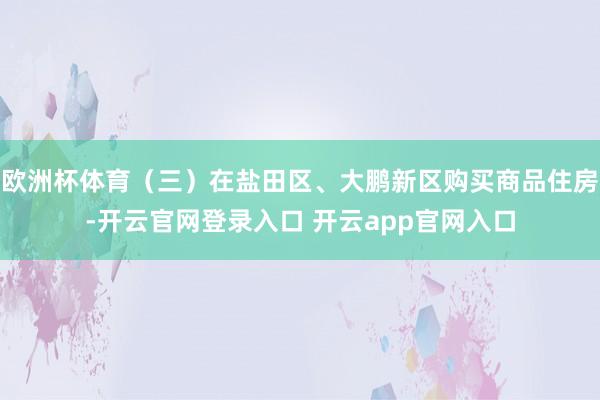 欧洲杯体育（三）在盐田区、大鹏新区购买商品住房-开云官网登录入口 开云app官网入口