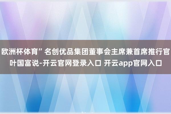 欧洲杯体育”名创优品集团董事会主席兼首席推行官叶国富说-开云官网登录入口 开云app官网入口