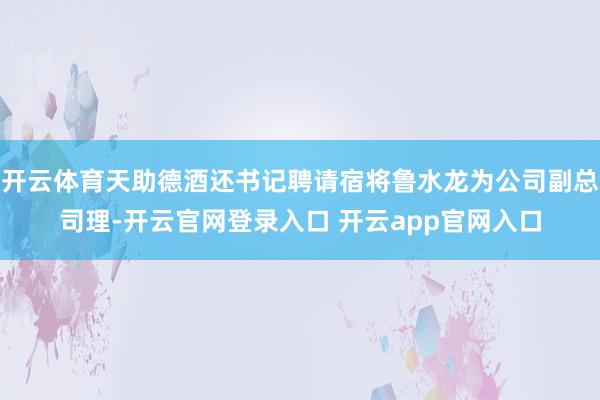开云体育天助德酒还书记聘请宿将鲁水龙为公司副总司理-开云官网登录入口 开云app官网入口