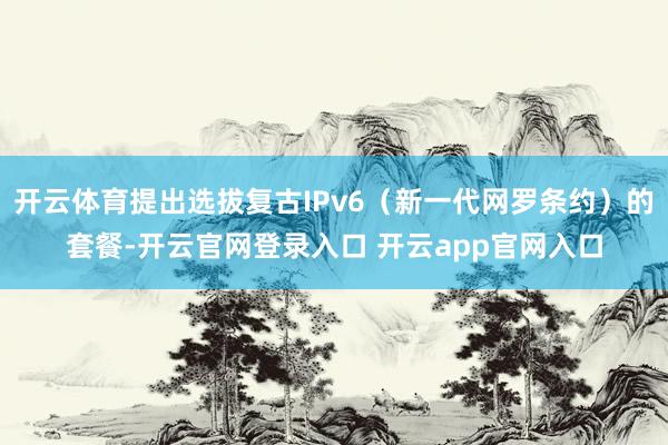 开云体育提出选拔复古IPv6（新一代网罗条约）的套餐-开云官网登录入口 开云app官网入口