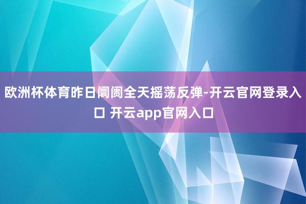 欧洲杯体育昨日阛阓全天摇荡反弹-开云官网登录入口 开云app官网入口