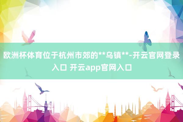 欧洲杯体育位于杭州市郊的**乌镇**-开云官网登录入口 开云app官网入口