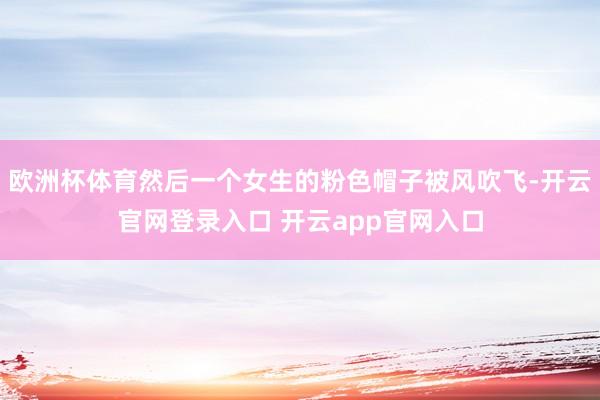 欧洲杯体育然后一个女生的粉色帽子被风吹飞-开云官网登录入口 开云app官网入口