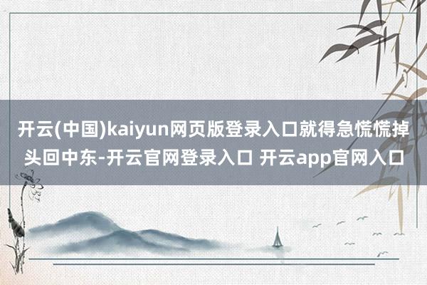 开云(中国)kaiyun网页版登录入口就得急慌慌掉头回中东-开云官网登录入口 开云app官网入口