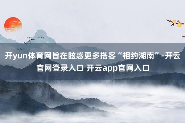 开yun体育网旨在眩惑更多搭客“相约湖南”-开云官网登录入口 开云app官网入口