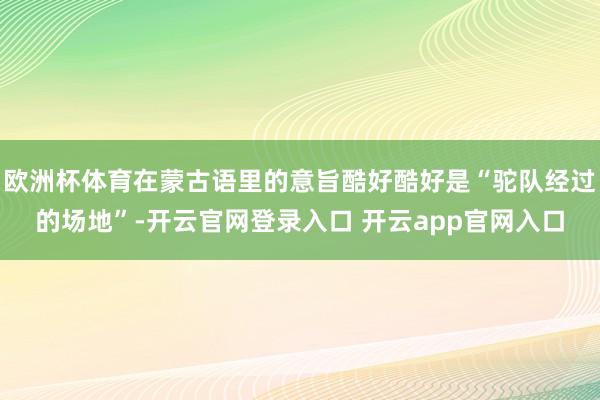 欧洲杯体育在蒙古语里的意旨酷好酷好是“驼队经过的场地”-开云官网登录入口 开云app官网入口