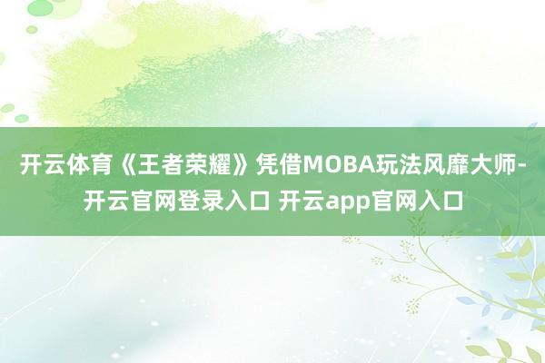 开云体育《王者荣耀》凭借MOBA玩法风靡大师-开云官网登录入口 开云app官网入口