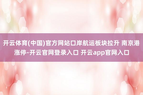 开云体育(中国)官方网站口岸航运板块拉升 南京港涨停-开云官网登录入口 开云app官网入口