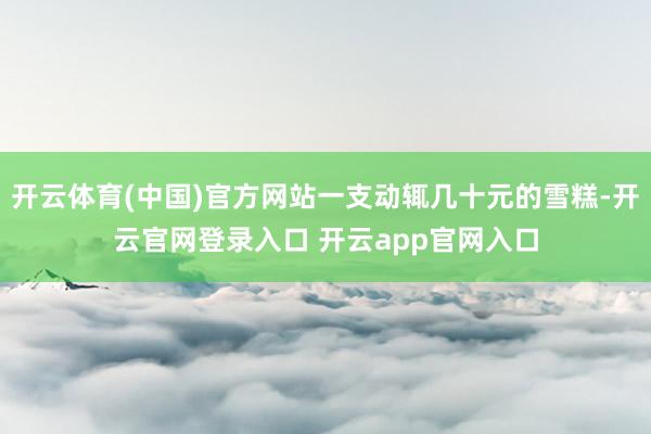 开云体育(中国)官方网站一支动辄几十元的雪糕-开云官网登录入口 开云app官网入口