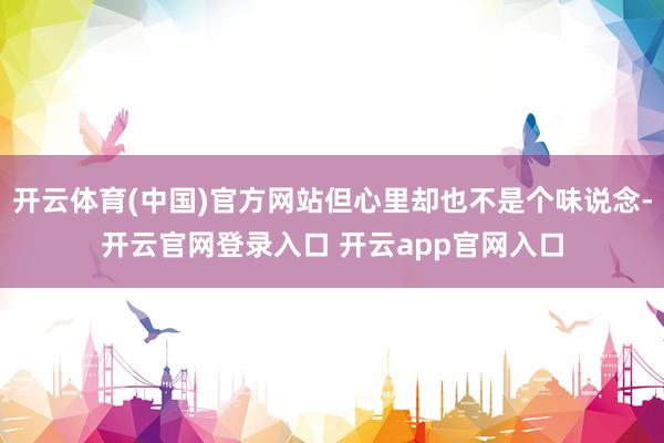 开云体育(中国)官方网站但心里却也不是个味说念-开云官网登录入口 开云app官网入口