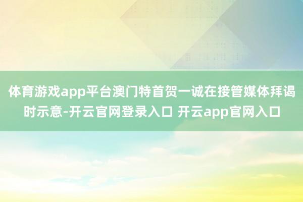 体育游戏app平台澳门特首贺一诚在接管媒体拜谒时示意-开云官网登录入口 开云app官网入口