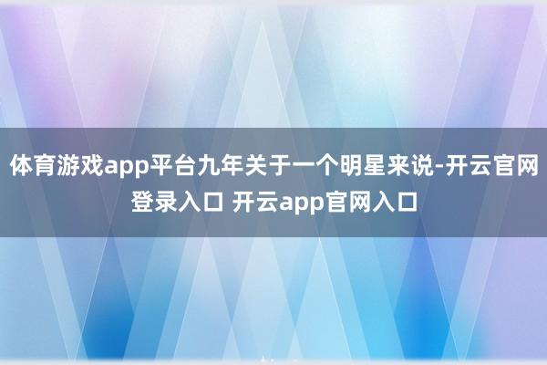 体育游戏app平台九年关于一个明星来说-开云官网登录入口 开云app官网入口