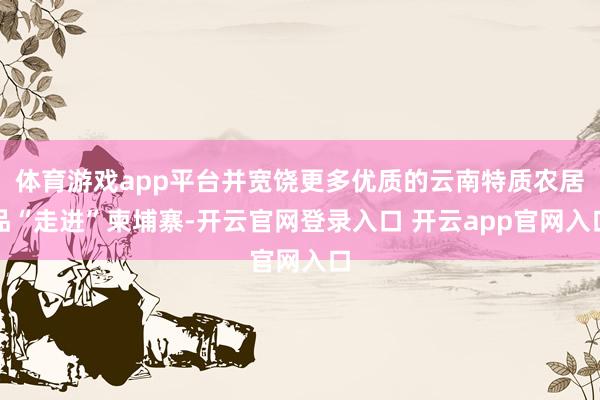 体育游戏app平台并宽饶更多优质的云南特质农居品“走进”柬埔寨-开云官网登录入口 开云app官网入口