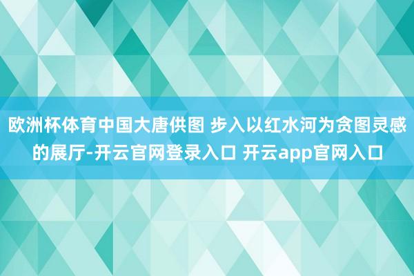 欧洲杯体育中国大唐供图 步入以红水河为贪图灵感的展厅-开云官网登录入口 开云app官网入口