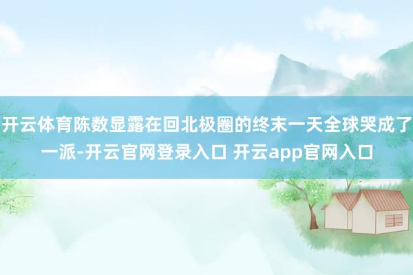 开云体育陈数显露在回北极圈的终末一天全球哭成了一派-开云官网登录入口 开云app官网入口