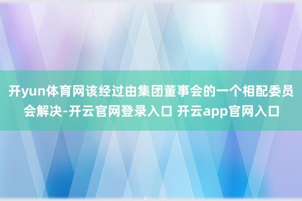 开yun体育网该经过由集团董事会的一个相配委员会解决-开云官网登录入口 开云app官网入口