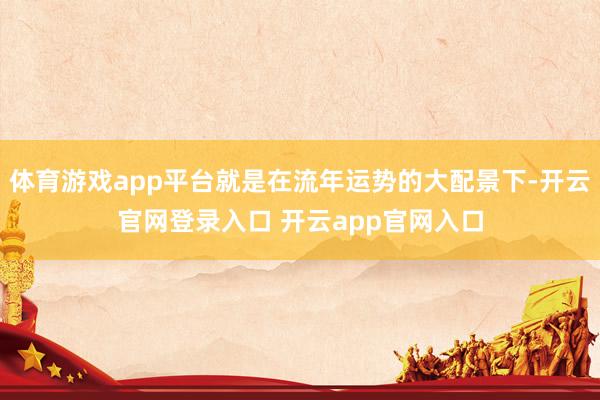 体育游戏app平台就是在流年运势的大配景下-开云官网登录入口 开云app官网入口