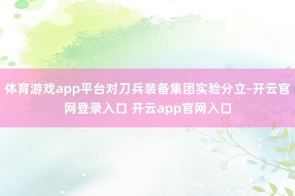 体育游戏app平台对刀兵装备集团实验分立-开云官网登录入口 开云app官网入口