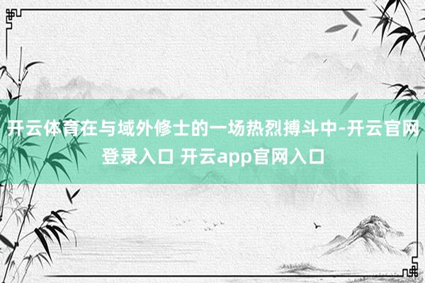 开云体育在与域外修士的一场热烈搏斗中-开云官网登录入口 开云app官网入口