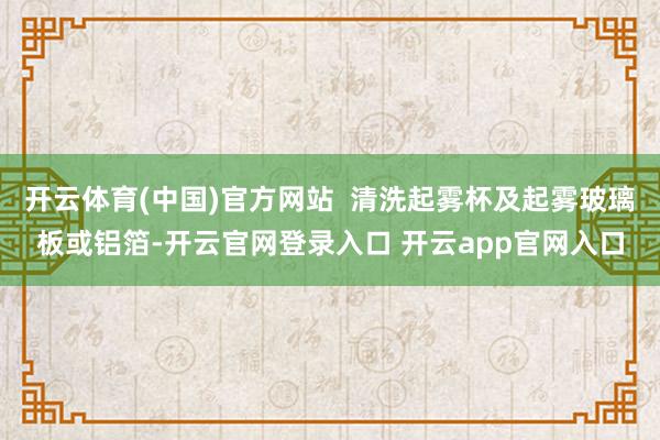 开云体育(中国)官方网站  清洗起雾杯及起雾玻璃板或铝箔-开云官网登录入口 开云app官网入口