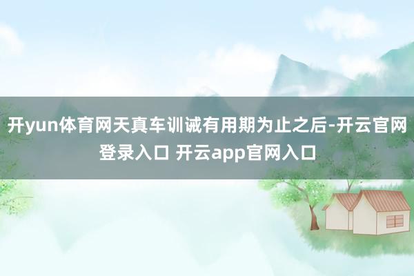 开yun体育网天真车训诫有用期为止之后-开云官网登录入口 开云app官网入口