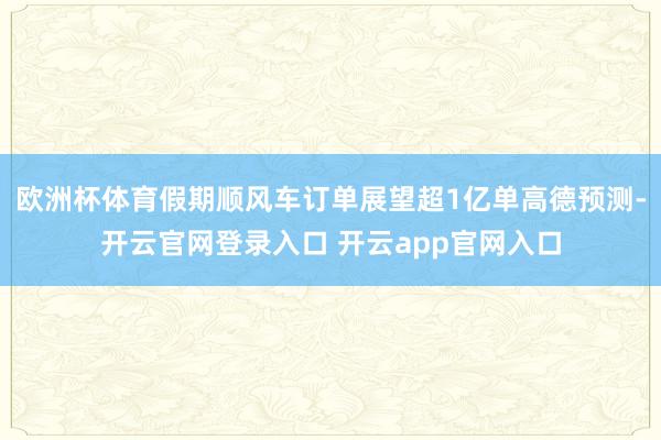 欧洲杯体育假期顺风车订单展望超1亿单高德预测-开云官网登录入口 开云app官网入口